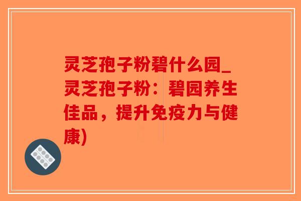 灵芝孢子粉碧什么园_灵芝孢子粉：碧园养生佳品，提升免疫力与健康)
