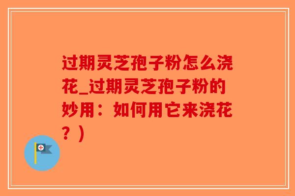 过期灵芝孢子粉怎么浇花_过期灵芝孢子粉的妙用：如何用它来浇花？)