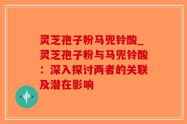 灵芝孢子粉马兜铃酸_灵芝孢子粉与马兜铃酸：深入探讨两者的关联及潜在影响