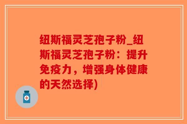 纽斯福灵芝孢子粉_纽斯福灵芝孢子粉：提升免疫力，增强身体健康的天然选择)
