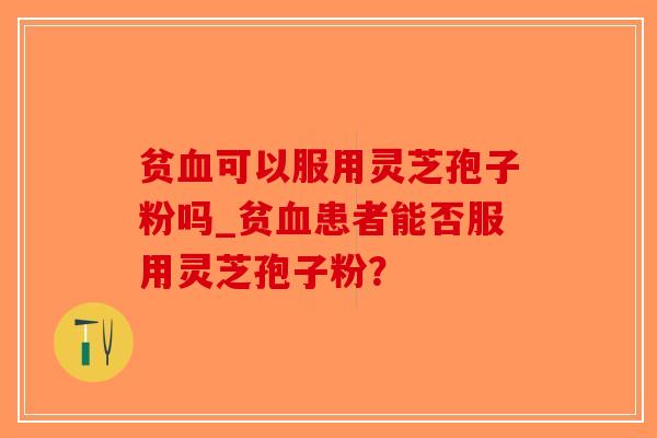 贫血可以服用灵芝孢子粉吗_贫血患者能否服用灵芝孢子粉？