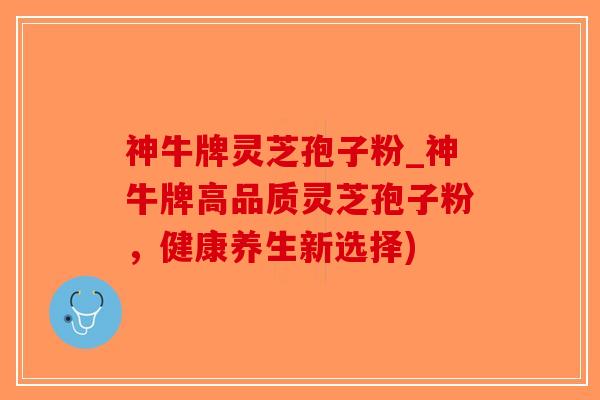 神牛牌灵芝孢子粉_神牛牌高品质灵芝孢子粉，健康养生新选择)