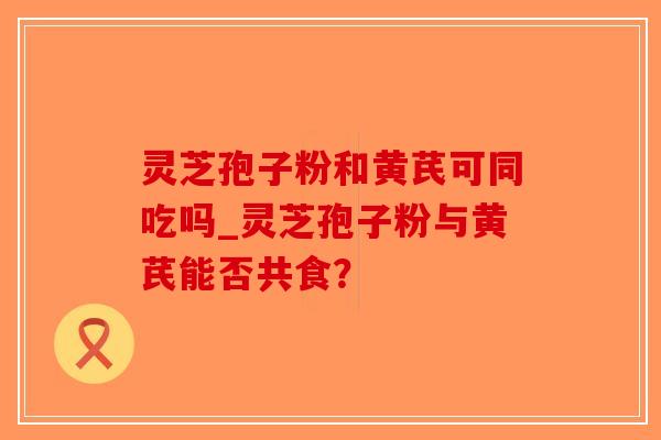 灵芝孢子粉和黄芪可同吃吗_灵芝孢子粉与黄芪能否共食？