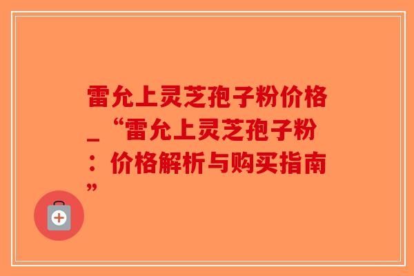 雷允上灵芝孢子粉价格_“雷允上灵芝孢子粉：价格解析与购买指南”
