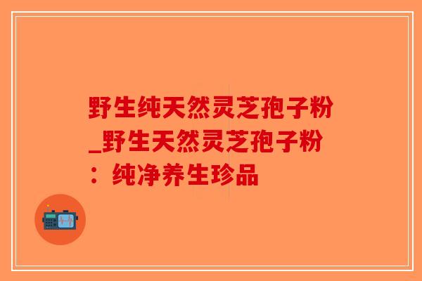 野生纯天然灵芝孢子粉_野生天然灵芝孢子粉：纯净养生珍品