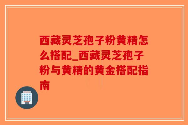 西藏灵芝孢子粉黄精怎么搭配_西藏灵芝孢子粉与黄精的黄金搭配指南