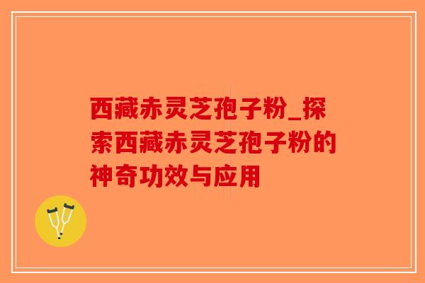 西藏赤灵芝孢子粉_探索西藏赤灵芝孢子粉的神奇功效与应用