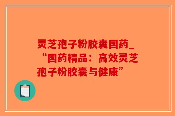 灵芝孢子粉胶囊国药_“国药精品：高效灵芝孢子粉胶囊与健康”