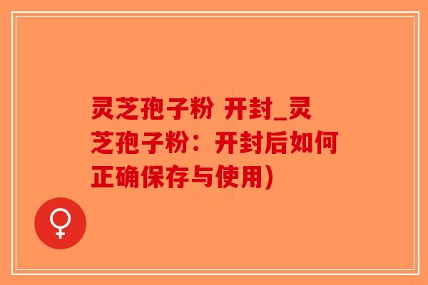 灵芝孢子粉 开封_灵芝孢子粉：开封后如何正确保存与使用)