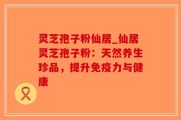 灵芝孢子粉仙居_仙居灵芝孢子粉：天然养生珍品，提升免疫力与健康
