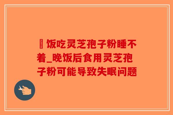 睌饭吃灵芝孢子粉睡不着_晚饭后食用灵芝孢子粉可能导致失眠问题