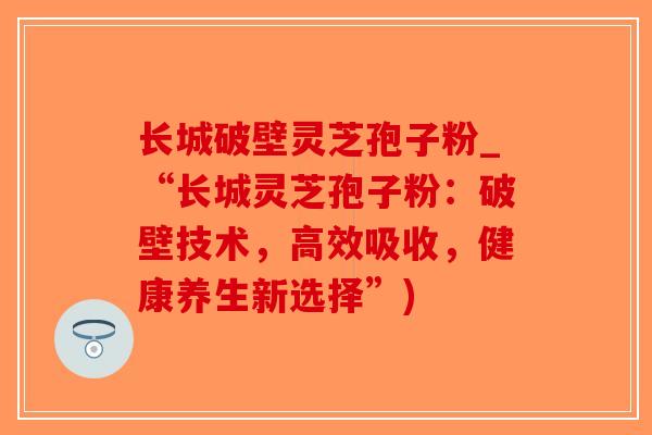 长城破壁灵芝孢子粉_“长城灵芝孢子粉：破壁技术，高效吸收，健康养生新选择”)