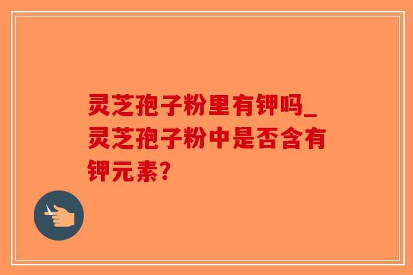 灵芝孢子粉里有钾吗_灵芝孢子粉中是否含有钾元素？