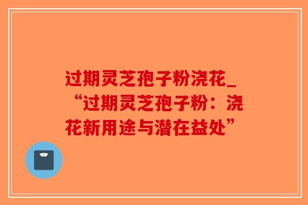 过期灵芝孢子粉浇花_“过期灵芝孢子粉：浇花新用途与潜在益处”
