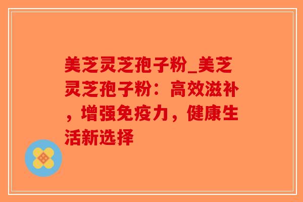 美芝灵芝孢子粉_美芝灵芝孢子粉：高效滋补，增强免疫力，健康生活新选择