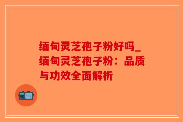 缅甸灵芝孢子粉好吗_缅甸灵芝孢子粉：品质与功效全面解析