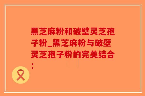 黑芝麻粉和破壁灵芝孢子粉_黑芝麻粉与破壁灵芝孢子粉的完美结合：