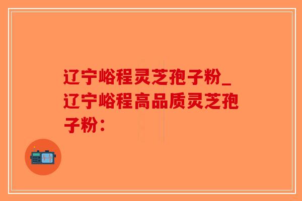 辽宁峪程灵芝孢子粉_辽宁峪程高品质灵芝孢子粉：