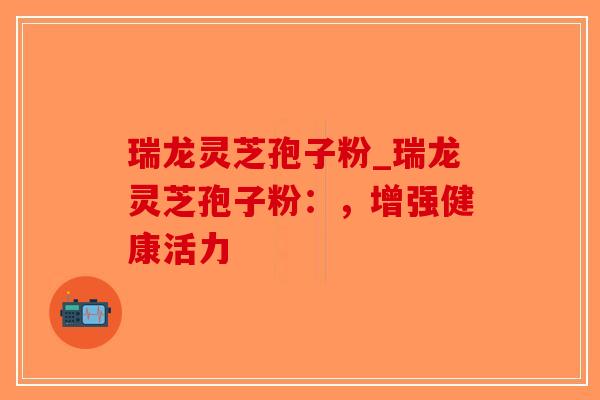 瑞龙灵芝孢子粉_瑞龙灵芝孢子粉：，增强健康活力