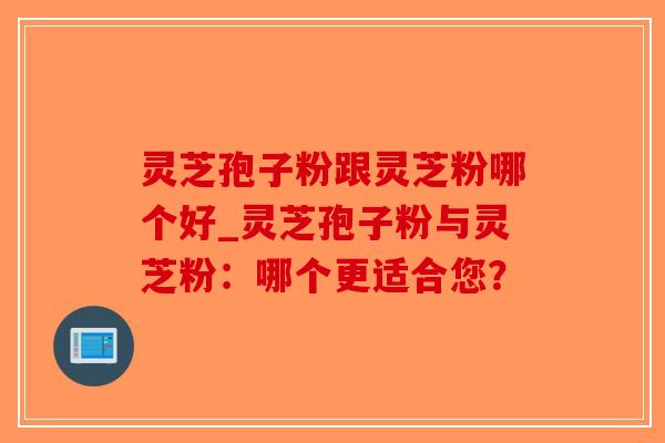 灵芝孢子粉跟灵芝粉哪个好_灵芝孢子粉与灵芝粉：哪个更适合您？