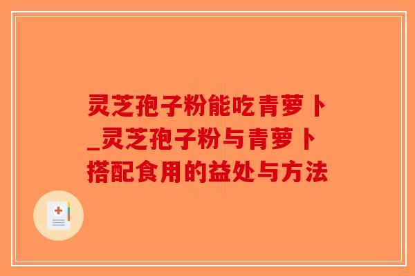 灵芝孢子粉能吃青萝卜_灵芝孢子粉与青萝卜搭配食用的益处与方法