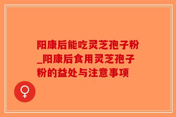 阳康后能吃灵芝孢子粉_阳康后食用灵芝孢子粉的益处与注意事项