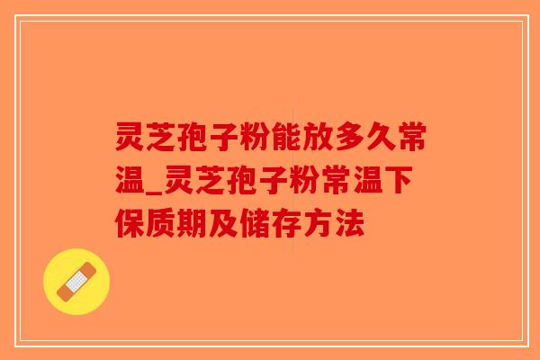 灵芝孢子粉能放多久常温_灵芝孢子粉常温下保质期及储存方法