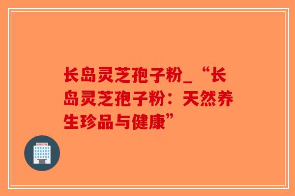 长岛灵芝孢子粉_“长岛灵芝孢子粉：天然养生珍品与健康”