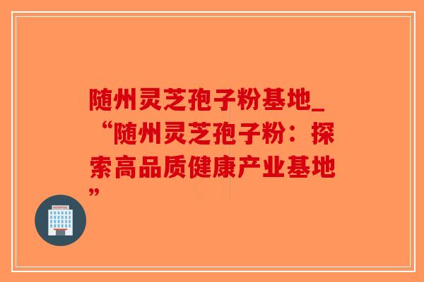 随州灵芝孢子粉基地_“随州灵芝孢子粉：探索高品质健康产业基地”