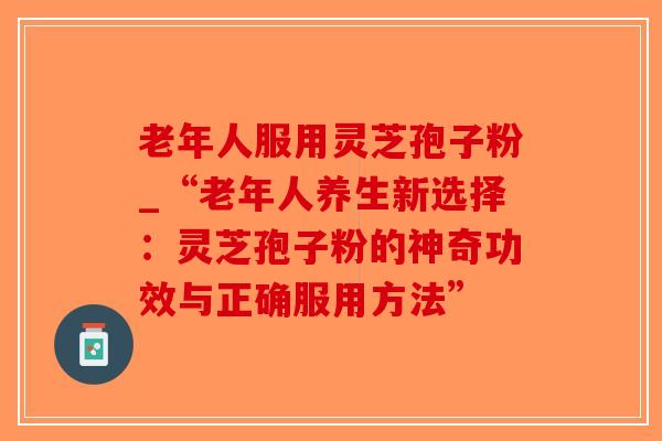 老年人服用灵芝孢子粉_“老年人养生新选择：灵芝孢子粉的神奇功效与正确服用方法”