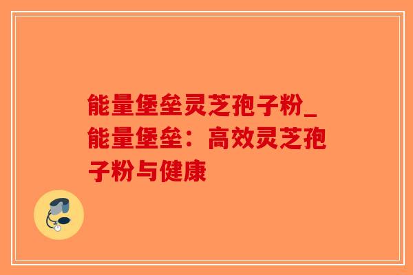 能量堡垒灵芝孢子粉_能量堡垒：高效灵芝孢子粉与健康
