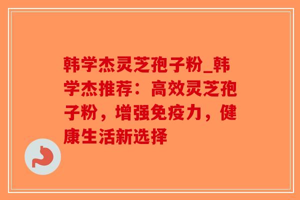 韩学杰灵芝孢子粉_韩学杰推荐：高效灵芝孢子粉，增强免疫力，健康生活新选择