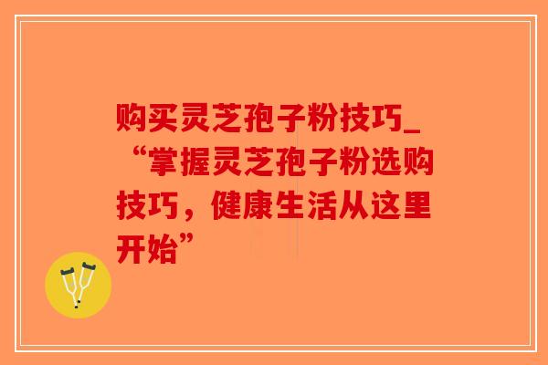 购买灵芝孢子粉技巧_“掌握灵芝孢子粉选购技巧，健康生活从这里开始”
