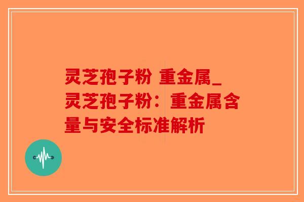 灵芝孢子粉 重金属_灵芝孢子粉：重金属含量与安全标准解析
