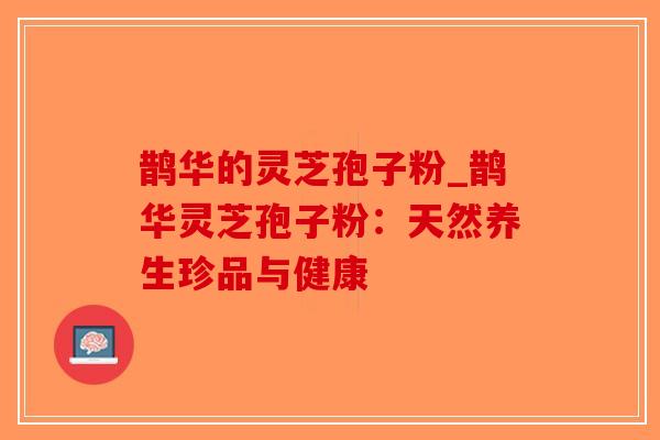 鹊华的灵芝孢子粉_鹊华灵芝孢子粉：天然养生珍品与健康