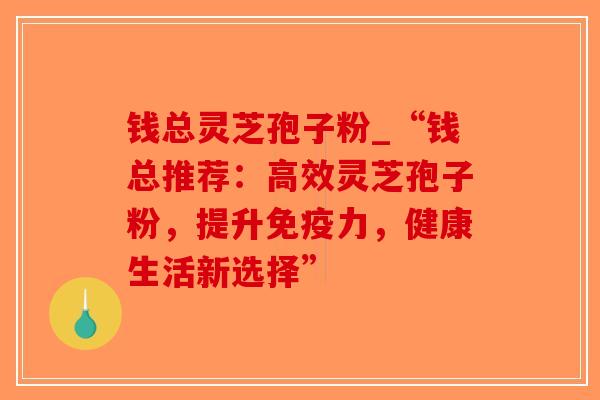 钱总灵芝孢子粉_“钱总推荐：高效灵芝孢子粉，提升免疫力，健康生活新选择”