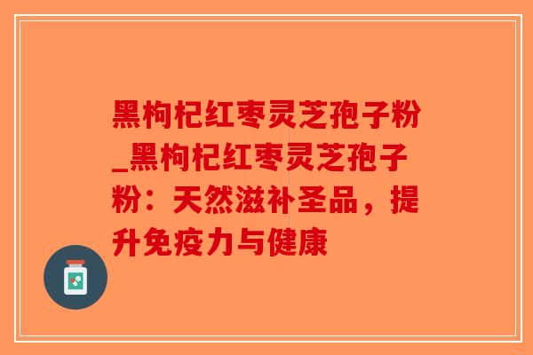 黑枸杞红枣灵芝孢子粉_黑枸杞红枣灵芝孢子粉：天然滋补圣品，提升免疫力与健康