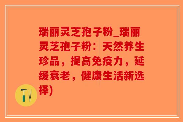 瑞丽灵芝孢子粉_瑞丽灵芝孢子粉：天然养生珍品，提高免疫力，延缓衰老，健康生活新选择)