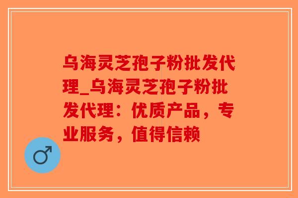 乌海灵芝孢子粉批发代理_乌海灵芝孢子粉批发代理：优质产品，专业服务，值得信赖