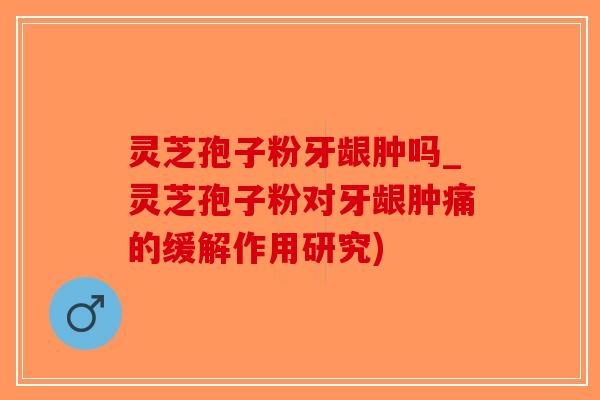 灵芝孢子粉牙龈肿吗_灵芝孢子粉对牙龈肿痛的缓解作用研究)