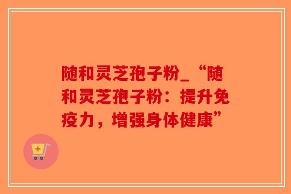 随和灵芝孢子粉_“随和灵芝孢子粉：提升免疫力，增强身体健康”