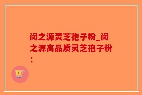闵之源灵芝孢子粉_闵之源高品质灵芝孢子粉：