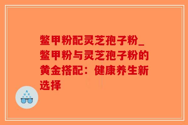 鳖甲粉配灵芝孢子粉_鳖甲粉与灵芝孢子粉的黄金搭配：健康养生新选择