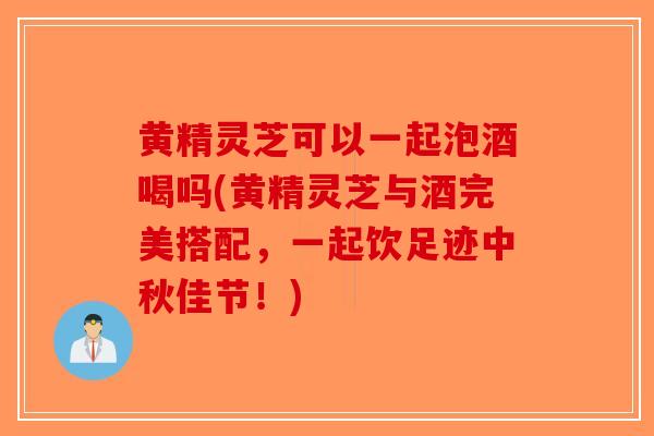 黄精灵芝可以一起泡酒喝吗(黄精灵芝与酒完美搭配，一起饮足迹中秋佳节！)