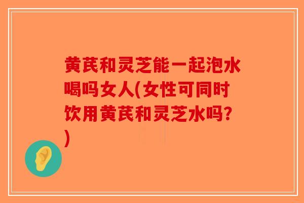黄芪和灵芝能一起泡水喝吗女人(女性可同时饮用黄芪和灵芝水吗？)
