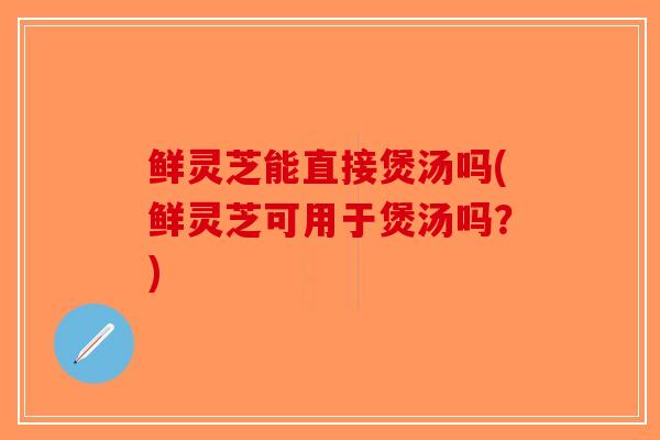 鲜灵芝能直接煲汤吗(鲜灵芝可用于煲汤吗？)