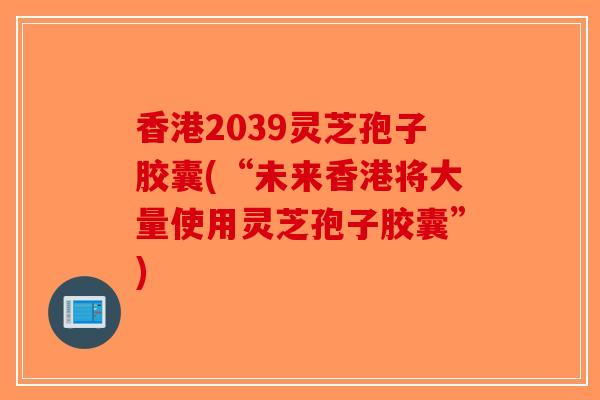 香港2039灵芝孢子胶囊(“未来香港将大量使用灵芝孢子胶囊”)