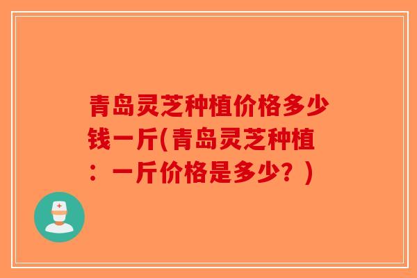 青岛灵芝种植价格多少钱一斤(青岛灵芝种植：一斤价格是多少？)