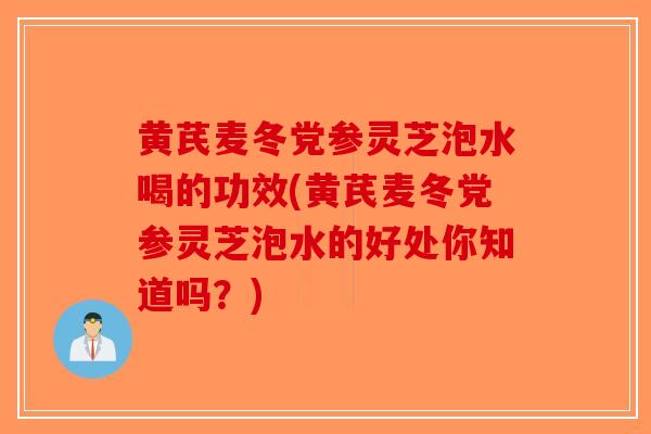 黄芪麦冬党参灵芝泡水喝的功效(黄芪麦冬党参灵芝泡水的好处你知道吗？)