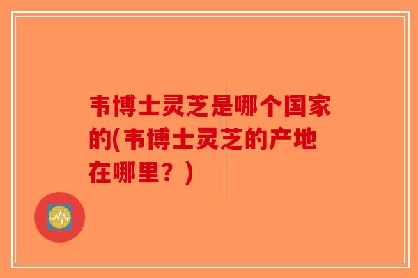 韦博士灵芝是哪个国家的(韦博士灵芝的产地在哪里？)